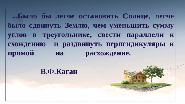  ...Было бы легче остановить Солнце, легче было сдвинуть Землю, чем уменьшить сумму углов в треугольнике, свести параллели к схождению и раздвинуть перпендикуляры к прямой на расхождение.    В.Ф.Каган 