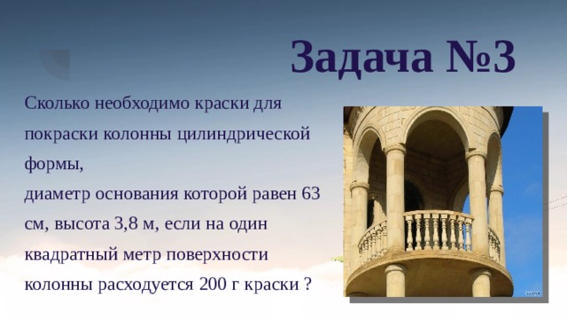 Задача №3 Сколько необходимо краски для покраски колонны цилиндрической формы, диаметр основания которой равен 63 см, высота 3,8 м, если на один квадратный метр поверхности колонны расходуется 200 г краски ? 