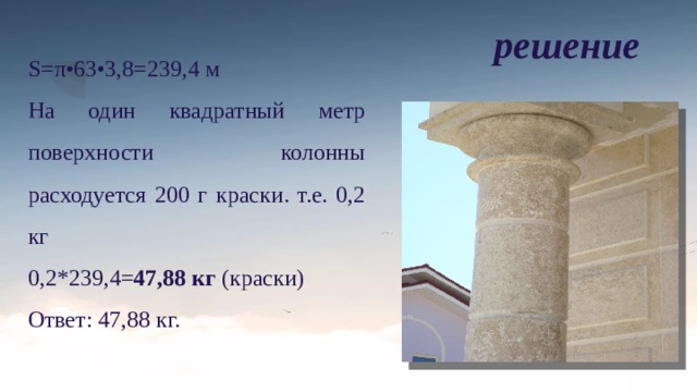 решение S=π•63•3,8=239,4 м На один квадратный метр поверхности колонны расходуется 200 г краски. т.е. 0,2 кг 0,2*239,4= 47,88 кг (краски) Ответ: 47,88 кг. 