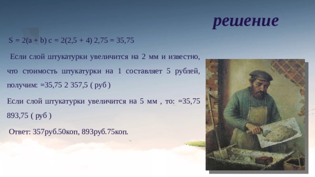 решение  S = 2(a + b) c = 2(2,5 + 4) 2,75 = 35,75  Если слой штукатурки увеличится на 2 мм и известно, что стоимость штукатурки на 1 составляет 5 рублей, получим: =35,75 2 357,5 ( руб ) Если слой штукатурки увеличится на 5 мм , то: =35,75 893,75 ( руб )  Ответ: 357руб.50коп, 893руб.75коп. 1. Определим площадь, которую нужно отштукатурить 2. При увеличении слоя штукатурки на 2 мм, стоимость штукатурных работ в данном помещении увеличится на 357руб.50коп. 3. При увеличении слоя штукатурки на 5 мм, стоимость штукатурных работ в данном помещении увеличится на 893руб.75коп. 2,75м 2,5м 4м 