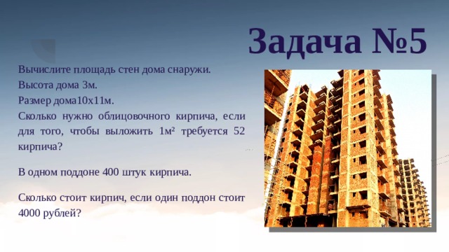 Задача №5 Вычислите площадь стен дома снаружи. Высота дома 3м. Размер дома10х11м. Сколько нужно облицовочного кирпича, если для того, чтобы выложить 1м² требуется 52 кирпича? В одном поддоне 400 штук кирпича. Сколько стоит кирпич, если один поддон стоит 4000 рублей? 