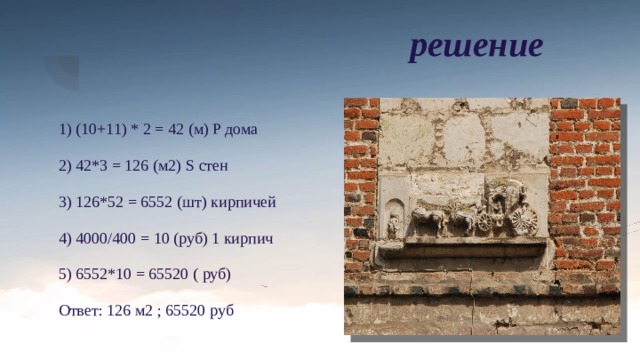решение 1) (10+11) * 2 = 42 (м) P дома 2) 42*3 = 126 (м2) S стен 3) 126*52 = 6552 (шт) кирпичей 4) 4000/400 = 10 (руб) 1 кирпич 5) 6552*10 = 65520 ( руб) Ответ: 126 м2 ; 65520 руб 