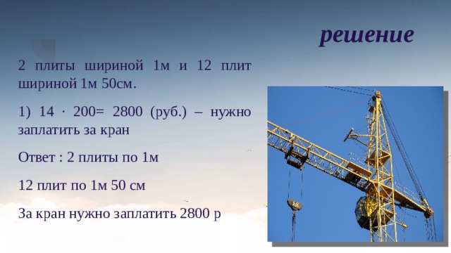 решение 2 плиты шириной 1м и 12 плит шириной 1м 50см. 1) 14 · 200= 2800 (руб.) – нужно заплатить за кран Ответ : 2 плиты по 1м 12 плит по 1м 50 см За кран нужно заплатить 2800 р 