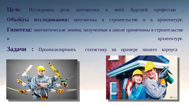 Цель :  Исследовать роль математики в моей будущей профессии .  Объекты исследования:  математика в строительстве и в архитектуре.  Гипотеза: математические знания, полученные в школе применимы в строительстве и архитектуре.  Задачи : Проанализировать статистику на примере нашего корпуса .    