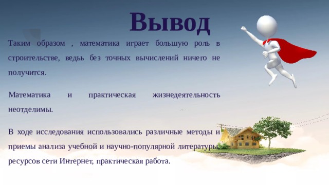 Вывод Таким образом , математика играет большую роль в строительстве, ведьь без точных вычислений ничего не получится. Математика и практическая жизнедеятельность неотделимы. В ходе исследования использовались различные методы и приемы анализа учебной и научно-популярной литературы, ресурсов сети Интернет, практическая работа. 