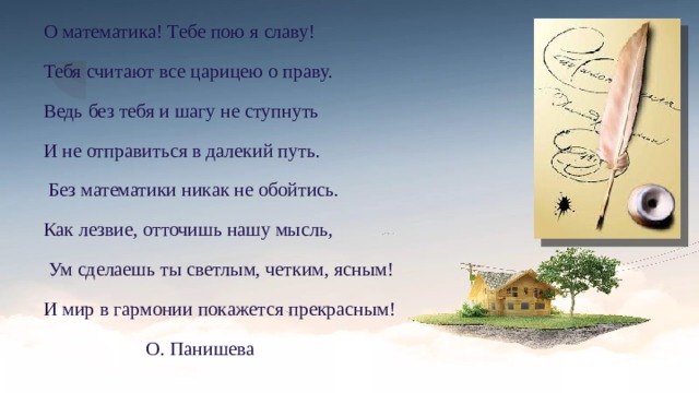 О математика! Тебе пою я славу! Тебя считают все царицею о праву. Ведь без тебя и шагу не ступнуть И не отправиться в далекий путь.  Без математики никак не обойтись. Как лезвие, отточишь нашу мысль,  Ум сделаешь ты светлым, четким, ясным! И мир в гармонии покажется прекрасным!  О. Панишева  