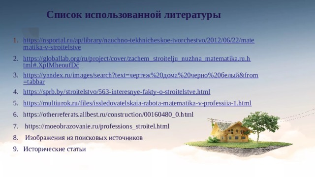 Список использованной литературы https://nsportal.ru/ap/library/nauchno-tekhnicheskoe-tvorchestvo/2012/06/22/mate matika-v-stroitelstve https://globallab.org/ru/project/cover/zachem_stroitelju_nuzhna_matematika.ru.html#.XpIMheoufDc https://yandex.ru/images/search?text=чертеж%20дома%20черно%20белый&from=tabbar https://sprb.by/stroitelstvo/563-interesnye-fakty-o-stroitelstve.html https://multiurok.ru/files/issledovatelskaia-rabota-matematika-v-professiia-1.html https://otherreferats.allbest.ru/construction/00160480_0.html  https://moeobrazovanie.ru/professions_stroitel.html  Изображения из поисковых источников Исторические статьи 