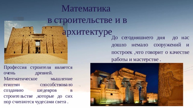 Математика в строительстве и в архитектуре До сегодняшнего дня до нас дошло немало сооружений и построек ,что говорит о качестве работы и мастерстве . Профессия строителя является очень древней.  Математическое мышление египтян способствовало созданию шедевров в строительстве ,которые до сих пор считаются чудесами света . 
