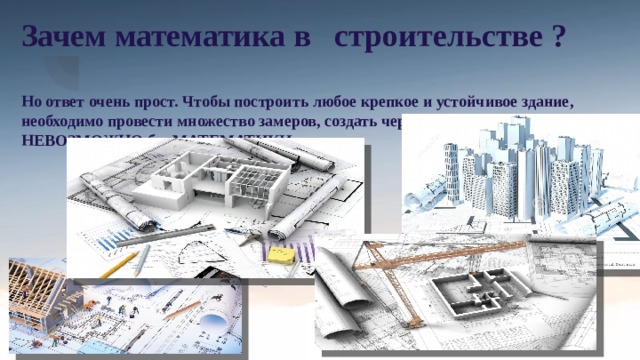 Зачем математика в строительстве ?   Но ответ очень прост. Чтобы построить любое крепкое и устойчивое здание, необходимо провести множество замеров, создать чертежи и проект, но это НЕВОЗМОЖНО без МАТЕМАТИКИ... В строительстве никак не обойтись без математики – строителям нужно подсчитать, сколько материала нужно затратить на строительство, как выверить смету, какой толщины , например, должна быть толщина стены и т.д. Внутри профессии «строитель» множество специальностей – каменщик, стекольщик, монтажник, штукатур-маляр, бетонщик, столяр- плотник, плиточник- отделочник, кровельщик и т. д. В ряде профессий строительной отрасли специалисты больше работают не с техникой, а со знаковыми системами. Они должны хорошо ориентироваться, разбираться в условных обозначениях, документах, текстах; создавать и перерабатывать чертежи, тексты, документы, таблицы, формулы, перечни, каталоги каких-либо объектов. 