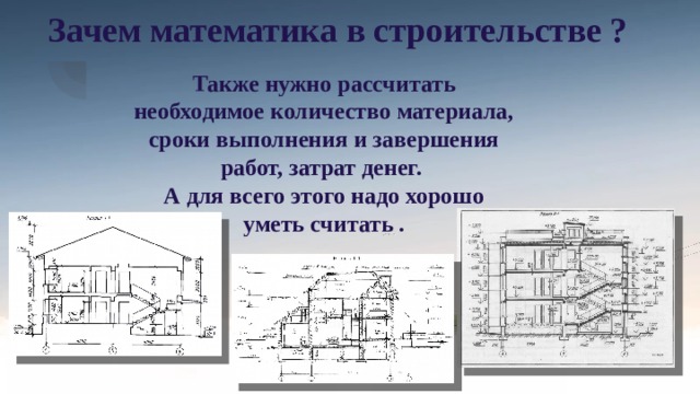 Зачем математика в строительстве ? Также нужно рассчитать необходимое количество материала, сроки выполнения и завершения работ, затрат денег.  А для всего этого надо хорошо уметь считать . 