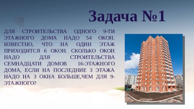 Задача №1 ДЛЯ СТРОИТЕЛЬСТВА ОДНОГО 9-ТИ ЭТАЖНОГО ДОМА НАДО 54 ОКОН. ИЗВЕСТНО, ЧТО НА ОДИН ЭТАЖ ПРИХОДИТСЯ 6 ОКОН. СКОЛЬКО ОКОН НАДО ДЛЯ СТРОИТЕЛЬСТВА СЕМНАДЦАТИ ДОМОВ 16-ЭТАЖНОГО ДОМА, ЕСЛИ НА ПОСЛЕДНИЕ 3 ЭТАЖА НАДО НА 3 ОКНА БОЛЬШЕ,ЧЕМ ДЛЯ 9-ЭТАЖНОГО? 