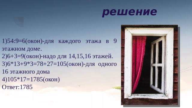 решение 1)54:9=6(окон)-для каждого этажа в 9 этажном доме. 2)6+3=9(окон)-надо для 14,15,16 этажей. 3)6*13+9*3=78+27=105(окон)-для одного 16 этажного дома 4)105*17=1785(окон) Ответ:1785 