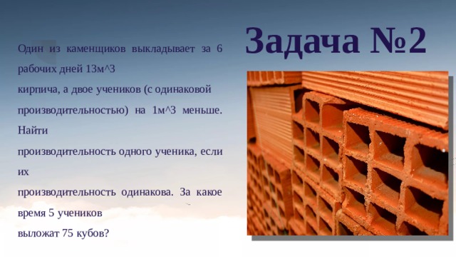 Задача №2 Один из каменщиков выкладывает за 6 рабочих дней 13м^3 кирпича, а двое учеников (с одинаковой производительностью) на 1м^3 меньше. Найти производительность одного ученика, если их производительность одинакова. За какое время 5 учеников выложат 75 кубов? 