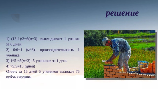 решение 1) (13-1):2=6(м^3)- выкладывает 1 ученик за 6 дней 2) 6:6=1 (м^3)- производительность 1 ученика 3) 1*5 =5(м^3)- 5 учеников за 1 день 4) 75:5=15 (дней) Ответ: за 15 дней 5 учеников выложат 75 кубов кирпича 