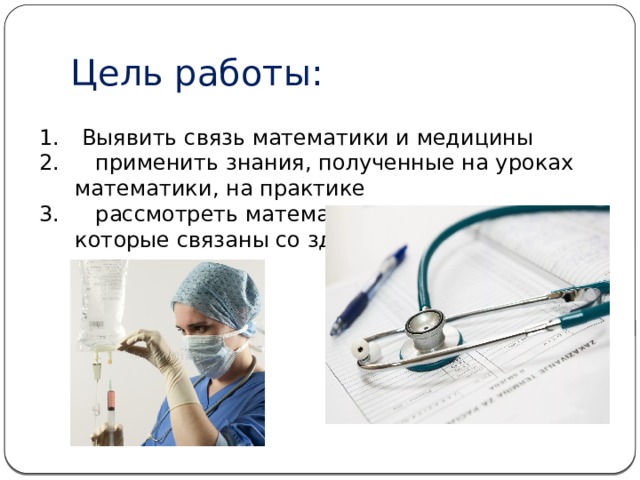 Цель работы:  Выявить связь математики и медицины  применить знания, полученные на уроках математики, на практике  рассмотреть математические задачи, которые связаны со здоровьем человека 