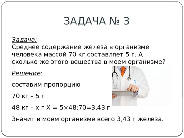 ЗАДАЧА № 3 Задача:  Среднее содержание железа в организме человека массой 70 кг составляет 5 г. А сколько же этого вещества в моем организме? Решение: составим пропорцию 70 кг – 5 г 48 кг – х г Х = 5×48:70=3,43 г Значит в моем организме всего 3,43 г железа. 