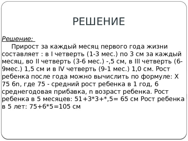РЕШЕНИЕ Решение:   Прирост за каждый месяц первого года жизни составляет : в I четверть (1-3 мес.) по 3 см за каждый месяц, во II четверть (3-6 мес.) -,5 см, в III четверть (6-9мес.) 1,5 см и в IV четверть (9-1 мес.) 1,0 см. Рост ребенка после года можно вычислить по формуле: X 75 6n, где 75 - средний рост ребенка в 1 год, 6 среднегодовая прибавка, n возраст ребенка. Рост ребенка в 5 месяцев: 51+3*3+*,5= 65 см Рост ребенка в 5 лет: 75+6*5=105 см 