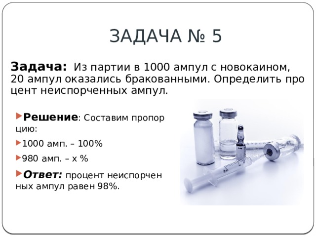ЗАДАЧА № 5 Задача:  Из партии в 1000 ампул с новокаином, 20 ампул оказались бракованными. Определить процент неиспорченных ампул.​ Решение : Составим пропорцию:​ 1000 амп. – 100%​ 980 амп. – x %​ Ответ:  процент неиспорченных ампул равен 98%.​ 