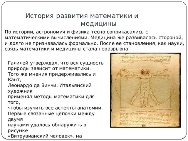 История развития математики и  медицины По истории, астрономия и физика тесно соприкасались с математическими вычислениями. Медицина же развивалась стороной, и долго не признавалась формально. После ее становления, как науки, связь математики и медицины стала неразрывна.    Галилей утверждал, что вся сущность природы зависит от математики. Того же мнения придерживались и Кант, Леонардо да Винчи. Итальянский художник применял методы математики для того, чтобы изучить все аспекты анатомии. Первые связанные цепочки между двумя науками удалось обнаружить в рисунке «Витрувианский человек», на котором изображены мужчина, круг и квадрат. Он наглядно иллюстрирует канонические пропорции, соотношение частей тела.   