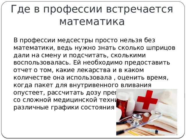 Где в профессии встречается математика В профессии медсестры просто нельзя без математики, ведь нужно знать сколько шприцов дали на смену и подсчитать, сколькими воспользовалась. Ей необходимо предоставить отчет о том, какие лекарства и в каком количестве она использовала , оценить время, когда пакет для внутривенного вливания опустеет, рассчитать дозу препарата, работать со сложной медицинской техникой, читать различные графики состояния больного 
