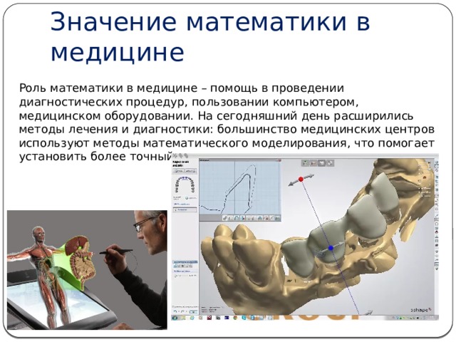 Значение математики в медицине Роль математики в медицине – помощь в проведении диагностических процедур, пользовании компьютером, медицинском оборудовании. На сегодняшний день расширились методы лечения и диагностики: большинство медицинских центров используют методы математического моделирования, что помогает установить более точный диагноз. 