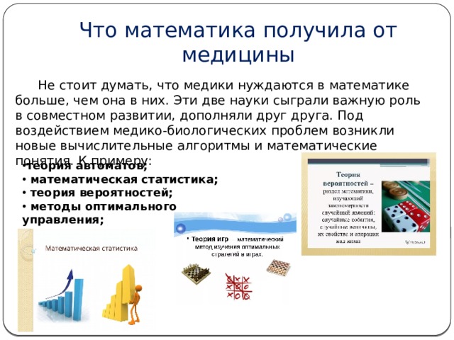 Что математика получила от медицины  Не стоит думать, что медики нуждаются в математике больше, чем она в них. Эти две науки сыграли важную роль в совместном развитии, дополняли друг друга. Под воздействием медико-биологических проблем возникли новые вычислительные алгоритмы и математические понятия. К примеру: теория автоматов;  математическая статистика;  теория вероятностей;  методы оптимального управления;  теория игр    