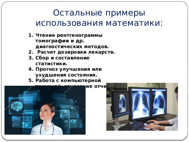 Остальные примеры использования математики: Чтение рентгенограммы томографии и др. диагностических методов.  Расчет дозировки лекарств. Сбор и составление статистики. Прогноз улучшения или ухудшения состояния. Работа с компьютерной техникой, занесение отчетов.   