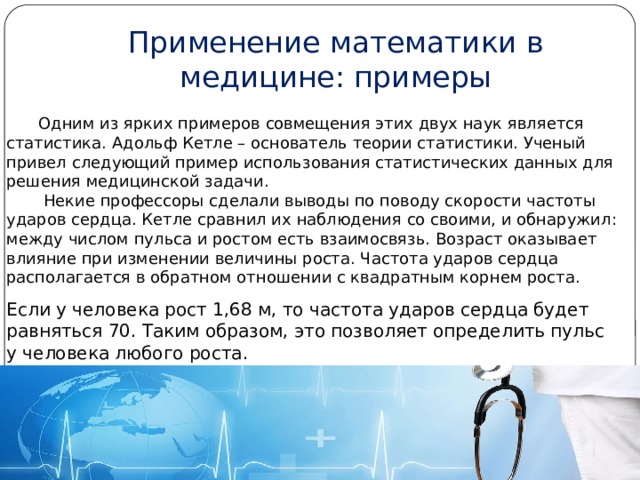 Применение математики в медицине: примеры  Одним из ярких примеров совмещения этих двух наук является статистика. Адольф Кетле – основатель теории статистики. Ученый привел следующий пример использования статистических данных для решения медицинской задачи.   Некие профессоры сделали выводы по поводу скорости частоты ударов сердца. Кетле сравнил их наблюдения со своими, и обнаружил: между числом пульса и ростом есть взаимосвязь. Возраст оказывает влияние при изменении величины роста. Частота ударов сердца располагается в обратном отношении с квадратным корнем роста.    Если у человека рост 1,68 м, то частота ударов сердца будет равняться 70. Таким образом, это позволяет определить пульс у человека любого роста. 