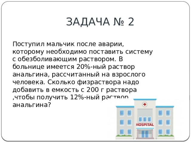 ЗАДАЧА № 2 Поступил мальчик после аварии, которому необходимо поставить систему с обезболивающим раствором. В больнице имеется 20%-ный раствор анальгина, рассчитанный на взрослого человека. Сколько физраствора надо добавить в емкость с 200 г раствора ,чтобы получить 12%-ный раствор анальгина? 