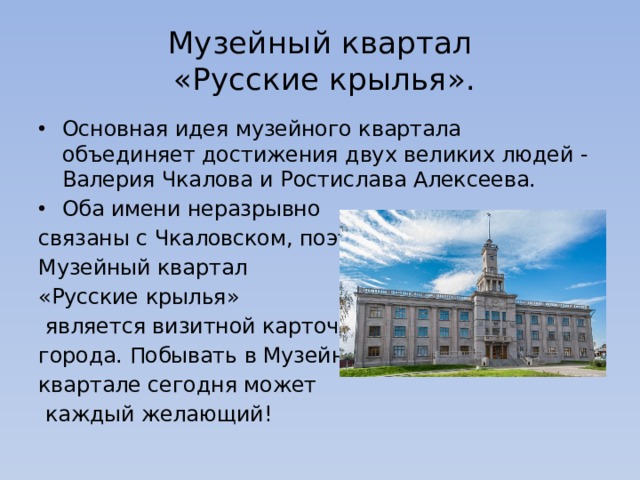 Музейный квартал  «Русские крылья». Основная идея музейного квартала объединяет достижения двух великих людей - Валерия Чкалова и Ростислава Алексеева. Оба имени неразрывно связаны с Чкаловском, поэтому Музейный квартал «Русские крылья»  является визитной карточкой города. Побывать в Музейном квартале сегодня может  каждый желающий!  