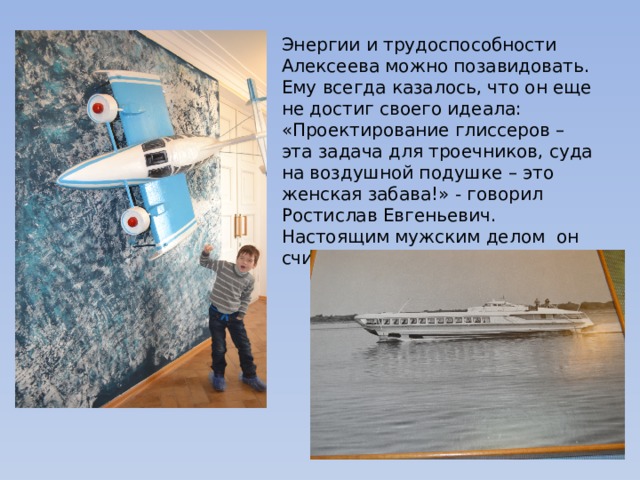 Энергии и трудоспособности Алексеева можно позавидовать. Ему всегда казалось, что он еще не достиг своего идеала: «Проектирование глиссеров – эта задача для троечников, суда на воздушной подушке – это женская забава!» - говорил Ростислав Евгеньевич. Настоящим мужским делом  он считал работу с экранопланами. 