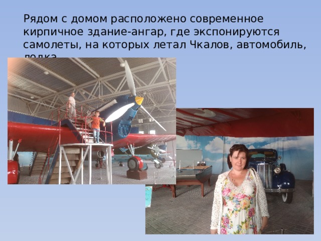 Рядом с домом расположено современное кирпичное здание-ангар, где экспонируются самолеты, на которых летал Чкалов, автомобиль, лодка. 