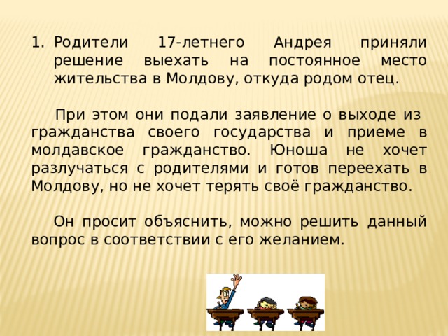 Родители 17-летнего Андрея приняли решение выехать на постоянное место жительства в Молдову, откуда родом отец.   При этом они подали заявление о выходе из гражданства своего государства и приеме в молдавское гражданство. Юноша не хочет разлучаться с родителями и готов переехать в Молдову, но не хочет терять своё гражданство.  Он просит объяснить, можно решить данный вопрос в соответствии с его желанием. 