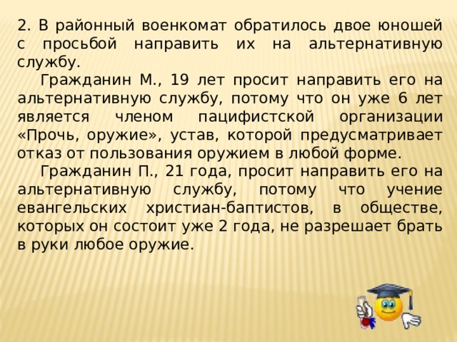 2. В районный военкомат обратилось двое юношей с просьбой направить их на альтернативную службу.  Гражданин М., 19 лет просит направить его на альтернативную службу, потому что он уже 6 лет является членом пацифистской организации «Прочь, оружие», устав, которой предусматривает отказ от пользования оружием в любой форме.  Гражданин П., 21 года, просит направить его на альтернативную службу, потому что учение евангельских христиан-баптистов, в обществе, которых он состоит уже 2 года, не разрешает брать в руки любое оружие. 