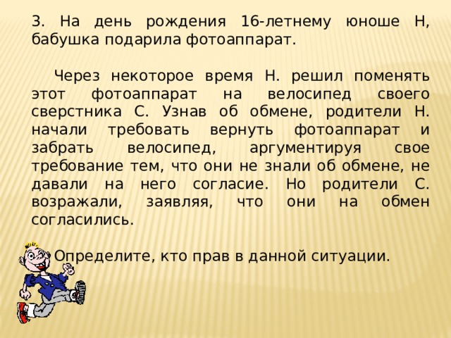 3. На день рождения 16-летнему юноше Н, бабушка подарила фотоаппарат.  Через некоторое время Н. решил поменять этот фотоаппарат на велосипед своего сверстника С. Узнав об обмене, родители Н. начали требовать вернуть фотоаппарат и забрать велосипед, аргументируя свое требование тем, что они не знали об обмене, не давали на него согласие. Но родители С. возражали, заявляя, что они на обмен согласились.  Определите, кто прав в данной ситуации. 