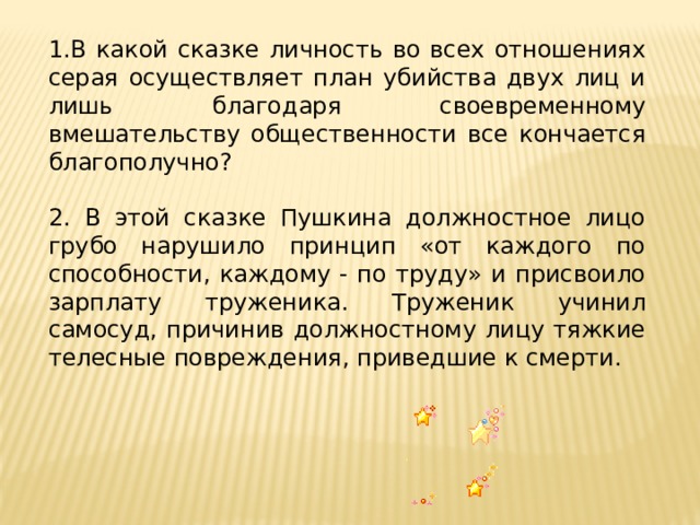 1.В какой сказке личность во всех отношениях серая осуществляет план убийства двух лиц и лишь благодаря своевременному вмешательству общественности все кончается благополучно? 2. В этой сказке Пушкина должностное лицо грубо нарушило принцип «от каждого по способности, каждому - по труду» и присвоило зарплату труженика. Труженик учинил самосуд, причинив должностному лицу тяжкие телесные повреждения, приведшие к смерти. 