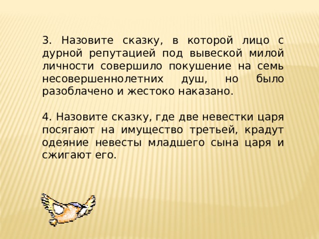 3. Назовите сказку, в которой лицо с дурной репутацией под вывеской милой личности совершило покушение на семь несовершеннолетних душ, но было разоблачено и жестоко наказано. 4. Назовите сказку, где две невестки царя посягают на имущество третьей, крадут одеяние невесты младшего сына царя и сжигают его. 