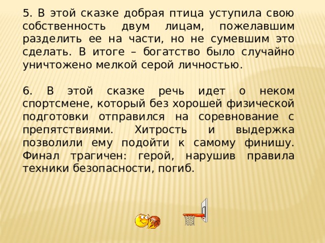 5. В этой сказке добрая птица уступила свою собственность двум лицам, пожелавшим разделить ее на части, но не сумевшим это сделать. В итоге – богатство было случайно уничтожено мелкой серой личностью. 6. В этой сказке речь идет о неком спортсмене, который без хорошей физической подготовки отправился на соревнование с препятствиями. Хитрость и выдержка позволили ему подойти к самому финишу. Финал трагичен: герой, нарушив правила техники безопасности, погиб. 