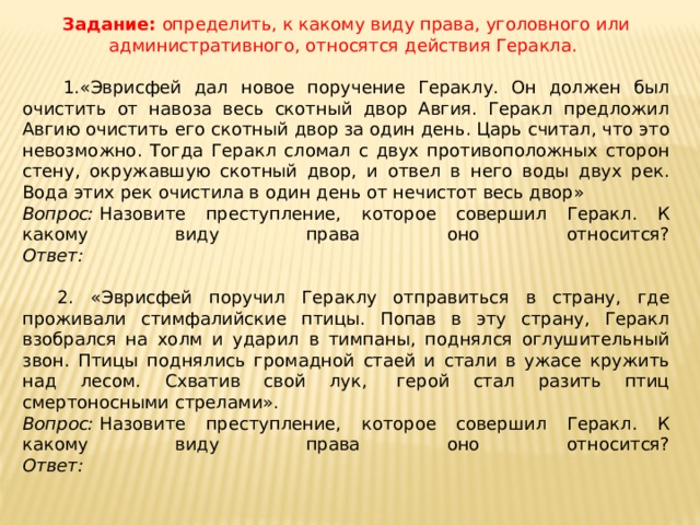 Задание:  определить, к какому виду права, уголовного или административного, относятся действия Геракла.    1.«Эврисфей дал новое поручение Гераклу. Он должен был очистить от навоза весь скотный двор Авгия. Геракл предложил Авгию очистить его скотный двор за один день. Царь считал, что это невозможно. Тогда Геракл сломал с двух противоположных сторон стену, окружавшую скотный двор, и отвел в него воды двух рек. Вода этих рек очистила в один день от нечистот весь двор» Вопрос:  Назовите преступление, которое совершил Геракл. К какому виду права оно относится?  Ответ:    2. «Эврисфей поручил Гераклу отправиться в страну, где проживали стимфалийские птицы. Попав в эту страну, Геракл взобрался на холм и ударил в тимпаны, поднялся оглушительный звон. Птицы поднялись громадной стаей и стали в ужасе кружить над лесом. Схватив свой лук,  герой стал разить птиц смертоносными стрелами». Вопрос:  Назовите преступление, которое совершил Геракл. К какому виду права оно относится?  Ответ:  