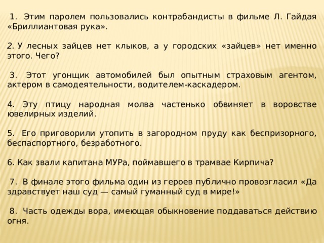   1.  Этим паролем пользовались контрабандисты в фильме Л. Гайдая «Бриллиантовая рука».  2.  У лесных зайцев нет клыков, а у городских «зайцев» нет именно этого. Чего?     3.  Этот угонщик автомобилей был опытным страховым агентом, актером в самодеятельности, водителем-каскадером.   4. Эту птицу народная молва частенько обвиняет в воровстве ювелирных изделий.   5.  Его приговорили утопить в загородном пруду как беспризорного, беспаспортного, безработного.  6. Как звали капитана МУРа, поймавшего в трамвае Кирпича?     7.  В финале этого фильма один из героев публично провозгласил «Да здравствует наш суд — самый гуманный суд в мире!»    8.  Часть одежды вора, имеющая обыкновение поддаваться действию огня.  