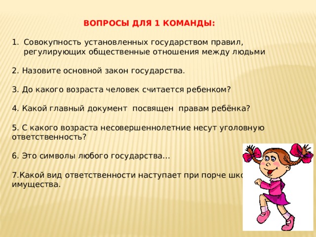 ВОПРОСЫ ДЛЯ 1 КОМАНДЫ: Совокупность установленных государством правил, регулирующих общественные отношения между людьми 2. Назовите основной закон государства. 3. До какого возраста человек считается ребенком? 4. Какой главный документ посвящен правам ребёнка? 5. С какого возраста несовершеннолетние несут уголовную ответственность? 6. Это символы любого государства… 7.Какой вид ответственности наступает при порче школьного имущества. 