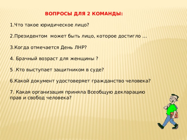 ВОПРОСЫ ДЛЯ 2 КОМАНДЫ: 1.Что такое юридическое лицо? 2.Президентом может быть лицо, которое достигло … 3.Когда отмечается День ЛНР? 4. Брачный возраст для женщины ? 5 .Кто выступает защитником в суде? 6.Какой документ удостоверяет гражданство человека? 7. Какая организация приняла Всеобщую декларацию прав и свобод человека? 