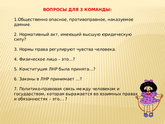 ВОПРОСЫ ДЛЯ 3 КОМАНДЫ: 1.Общественно опасное, противоправное, наказуемое даяние. 2. Нормативный акт, имеющий высшую юридическую силу? 3. Нормы права регулируют чувства человека. 4. Физическое лицо – это…? 5. Конституция ЛНР была принята…? 6. Законы в ЛНР принимает …? 7. Политико-правовая связь между человеком и государством, которая выражается во взаимных правах и обязанностях – это… ? 