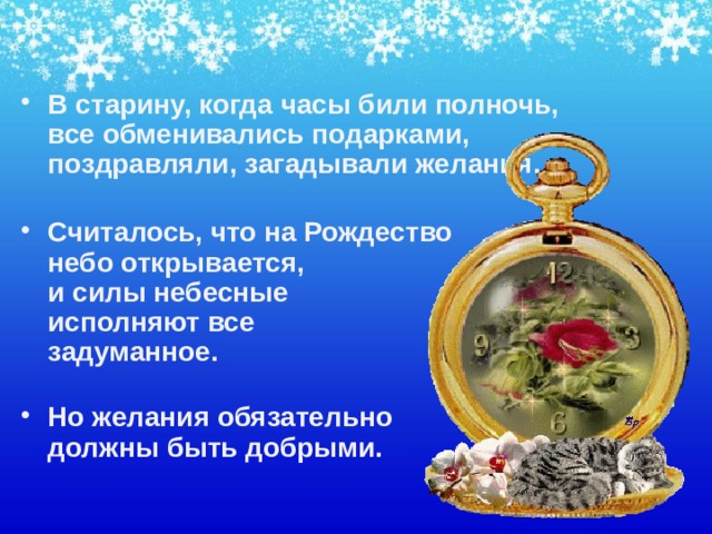 В старину, когда часы били полночь, все обменивались подарками, поздравляли, загадывали желания.   Считалось, что на Рождество  небо открывается,  и силы небесные  исполняют все  задуманное.   Но желания обязательно  должны быть добрыми.    