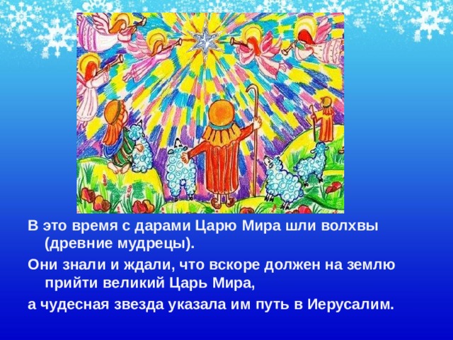 В это время с дарами Царю Мира шли волхвы (древние мудрецы). Они знали и ждали, что вскоре должен на землю прийти великий Царь Мира, а чудесная звезда указала им путь в Иерусалим.    
