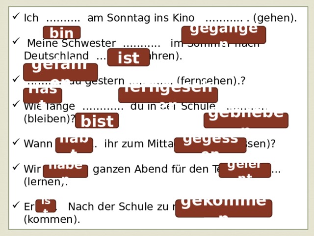 Ich ………. am Sonntag ins Kino ……….. . (gehen).  Meine Schwester ……….. im Sommer nach Deutschland ……….. (fahren). ……… . du gestern …………. (fernsehen).? Wie lange ………… du in der Schule …………. (bleiben)? Wann ……….. ihr zum Mittag ……….. (essen)? Wir …………. ganzen Abend für den Test …………. (lernen). Er ...... Nach der Schule zu mir ………….. (kommen). bin gegangen ist gefahren ferngesehen Hast bist geblieben habt gegessen gelernt haben ist gekommen 