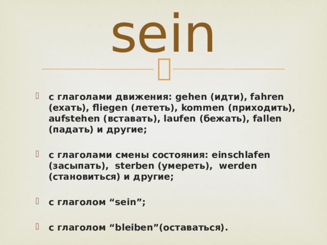 sein с глаголами движения: gehen (идти), fahren (ехать), fliegen (лететь), kommen (приходить), aufstehen (вставать), laufen (бежать), fallen (падать) и другие;  с глаголами смены состояния: einschlafen (засыпать), sterben (умереть), werden (становиться) и другие;  c глаголом “sein”;  с глаголом “bleiben”(оставаться). 