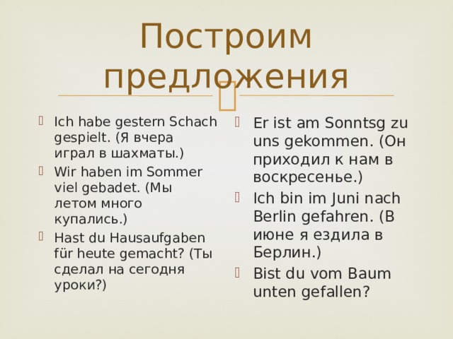 Построим предложения Ich habe gestern Schach gespielt. (Я вчера играл в шахматы.) Wir haben im Sommer viel gebadet. (Мы летом много купались.) Hast du Hausaufgaben für heute gemacht? (Ты сделал на сегодня уроки?) Er ist am Sonntsg zu uns gekommen. (Он приходил к нам в воскресенье.) Ich bin im Juni nach Berlin gefahren. (В июне я ездила в Берлин.) Bist du vom Baum unten gefallen? 