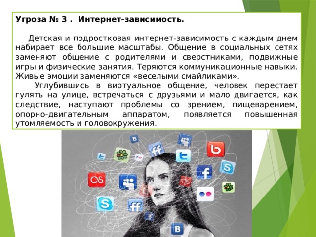 Угроза № 3 . Интернет-зависимость.   Детская и подростковая интернет-зависимость с каждым днем набирает все большие масштабы. Общение в социальных сетях заменяют общение с родителями и сверстниками, подвижные игры и физические занятия. Теряются коммуникационные навыки. Живые эмоции заменяются «веселыми смайликами».  Углубившись в виртуальное общение, человек перестает гулять на улице, встречаться с друзьями и мало двигается, как следствие, наступают проблемы со зрением, пищеварением, опорно-двигательным аппаратом, появляется повышенная утомляемость и головокружения. 