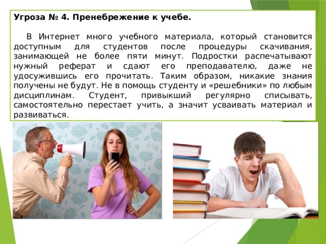 Угроза № 4. Пренебрежение к учебе.   В Интернет много учебного материала, который становится доступным для студентов после процедуры скачивания, занимающей не более пяти минут. Подростки распечатывают нужный реферат и сдают его преподавателю, даже не удосужившись его прочитать. Таким образом, никакие знания получены не будут. Не в помощь студенту и «решебники» по любым дисциплинам. Студент, привыкший регулярно списывать, самостоятельно перестает учить, а значит усваивать материал и развиваться. 